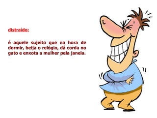 distraído:   é aquele sujeito que na hora de dormir, beija o relógio, dá corda no gato e enxota a mulher pela janela. 