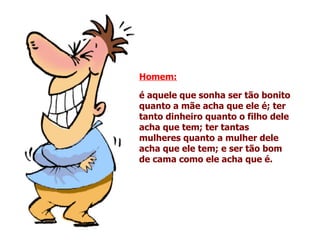 Homem:   é aquele que sonha ser tão bonito quanto a mãe acha que ele é; ter tanto dinheiro quanto o filho dele acha que tem; ter tantas mulheres quanto a mulher dele acha que ele tem; e ser tão bom de cama como ele acha que é.   