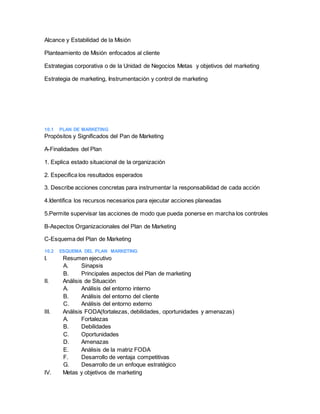 Alcance y Estabilidad de la Misión
Planteamiento de Misión enfocados al cliente
Estrategias corporativa o de la Unidad de Negocios Metas y objetivos del marketing
Estrategia de marketing, Instrumentación y control de marketing
10.1 PLAN DE MARKETING
Propósitos y Significados del Pan de Marketing
A-Finalidades del Plan
1. Explica estado situacional de la organización
2. Especifica los resultados esperados
3. Describe acciones concretas para instrumentar la responsabilidad de cada acción
4.Identifica los recursos necesarios para ejecutar acciones planeadas
5.Permite supervisar las acciones de modo que pueda ponerse en marcha los controles
B-Aspectos Organizacionales del Plan de Marketing
C-Esquema del Plan de Marketing
10.2 ESQUEMA DEL PLAN MARKETING
I. Resumen ejecutivo
A. Sinapsis
B. Principales aspectos del Plan de marketing
II. Análisis de Situación
A. Análisis del entorno interno
B. Análisis del entorno del cliente
C. Análisis del entorno externo
III. Análisis FODA(fortalezas, debilidades, oportunidades y amenazas)
A. Fortalezas
B. Debilidades
C. Oportunidades
D. Amenazas
E. Análisis de la matriz FODA
F. Desarrollo de ventaja competitivas
G. Desarrollo de un enfoque estratégico
IV. Metas y objetivos de marketing
 