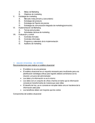 A. Metas de Marketing
B. Objetivos de marketing
V. Estrategia de marketing
A. Mercado meta primario y (secundario)
B. Estrategia del producto
C. Estrategia de Fijación de precios
D. Estrategia de comunicación integrada de marketing(promoción)
VI. Implementación de Marketing
A. Temas estructurales
B. Actividades tácticas de marketing
VII. Evaluación y control
A. Controles formales
B. Controles informales
C. Programa y calendario de la implementación
D. Auditoria de marketing
11 ANALISIS SITUACIONAL DEL ENTORNO
Recomendaciones para realizar un análisis situacional
 El análisis no es una panacea
 El análisis situacional es un requisito necesario pero insuficiente para una
planificación estratégica eficaz para lograrlo deberá combinarse con la
intuición y el juicio del administrador
 Los datos y la información no es lo mismo
 Los datos son un conjunto de cifras o hechos en tanto que la información
consiste en transformarlos de manera que sean útiles
 El desafío de hoy, ya no consiste en recopilar datos sino en hacderse de la
información adecuada
 Los beneficios deben ser mayores que los costos
Componentes del análisis situacional
 