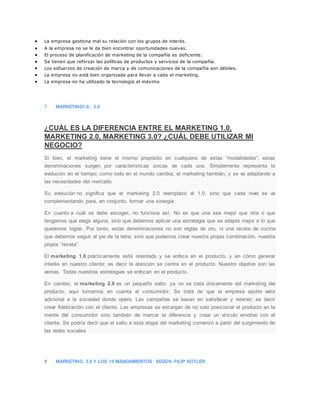  La empresa gestiona mal su relación con los grupos de interés.
 A la empresa no se le da bien encontrar oportunidades nuevas.
 El proceso de planificación de marketing de la compañía es deficiente.
 Se tienen que reforzar las políticas de productos y servicios de la compañía.
 Los esfuerzos de creación de marca y de comunicaciones de la compañía son débiles.
 La empresa no está bien organizada para llevar a cabo el marketing.
 La empresa no ha utilizado la tecnología al máximo
7 MARKETING1.0, 2.0
¿CUÁL ES LA DIFERENCIA ENTRE EL MARKETING 1.0,
MARKETING 2.0, MARKETING 3.0? ¿CUÁL DEBE UTILIZAR MI
NEGOCIO?
Si bien, el marketing tiene el mismo propósito en cualquiera de estas “modalidades”, estas
denominaciones surgen por características únicas de cada una. Simplemente representa la
evolución en el tiempo; como todo en el mundo cambia, el marketing también, y se va adaptando a
las necesidades del mercado.
Su evolución no significa que el marketing 2.0 reemplazó al 1.0, sino que cada nivel se va
complementando para, en conjunto, formar una sinergia.
En cuanto a cuál se debe escoger, no funciona así. No es que una sea mejor que otra o que
tengamos que elegir alguna, sino que debemos aplicar una estrategia que se adapte mejor a lo que
queremos lograr. Por tanto, estas denominaciones no son reglas de oro, ni una receta de cocina
que debemos seguir al pie de la letra; sino que podemos crear nuestra propia combinación, nuestra
propia “receta”.
El marketing 1.0 prácticamente está orientado y se enfoca en el producto, y en cómo generar
interés en nuestro cliente: es decir la atención se centra en el producto. Nuestro objetivo son las
ventas. Todas nuestras estrategias se enfocan en el producto.
En cambio, el marketing 2.0 es un pequeño salto: ya no sé trata únicamente del marketing del
producto, aquí tomamos en cuenta al consumidor. Se trata de que la empresa aporte valor
adicional a la sociedad donde opera. Las campañas se basan en satisfacer y retener; es decir
crear fidelización con el cliente. Las empresas se encargan de no solo posicionar el producto en la
mente del consumidor sino también de marcar la diferencia y crear un vínculo emotivo con el
cliente. Se podría decir que el salto a esta etapa del marketing comenzó a partir del surgimiento de
las redes sociales
8 MARKETING 3.0 Y LOS 10 MANDAMIENTOS SEGÚN PILIP KOTLER
 
