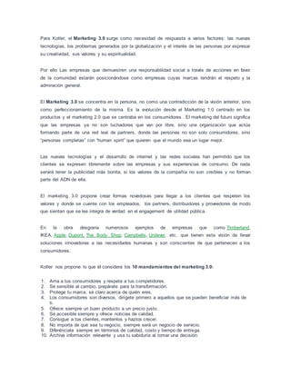 Para Kotler, el Marketing 3.0 surge como necesidad de respuesta a varios factores: las nuevas
tecnologías, los problemas generados por la globalización y el interés de las personas por expresar
su creatividad, sus valores y su espiritualidad.
Por ello Las empresas que demuestren una responsabilidad social a través de acciones en favor
de la comunidad estarán posicionándose como empresas cuyas marcas tendrán el respeto y la
admiración general.
El Marketing 3.0 se concentra en la persona, no como una contradicción de la visión anterior, sino
como perfeccionamiento de la misma. Es la evolución desde el Marketing 1.0 centrado en los
productos y el marketing 2.0 que se centraba en los consumidores . El marketing del futuro significa
que las empresas ya no son luchadores que van por libre, sino una organización que actúa
formando parte de una red leal de partners, donde las personas no son solo consumidores, sino
“personas completas” con “human spirit” que quieren que el mundo sea un lugar mejor.
Las nuevas tecnologías y el desarrollo de internet y las redes sociales han permitido que los
clientes se expresen libremente sobre las empresas y sus experiencias de consumo. De nada
servirá tener la publicidad más bonita, si los valores de la compañía no son creíbles y no forman
parte del ADN de ella.
El marketing 3.0 propone crear formas novedosas para llegar a los clientes que respeten los
valores y donde se cuente con los empleados, los partners, distribuidores y proveedores de modo
que sientan que se les integra de verdad en el engagement de utilidad pública.
En la obra desgrana numerosos ejemplos de empresas que como Timberland,
IKEA, Apple, Dupont, The Body Shop, Campbells, Unilever, etc. que tienen esta visión de llevar
soluciones innovadoras a las necesidades humanas y son conscientes de que pertenecen a los
consumidores.
Kotler nos propone lo que él considera los 10 mandamientos del marketing 3.0:
1. Ama a tus consumidores y respeta a tus competidores.
2. Sé sensible al cambio, prepárate para la transformación.
3. Protege tu marca, sé claro acerca de quién eres.
4. Los consumidores son diversos, dirígete primero a aquellos que se pueden beneficiar más de
ti.
5. Ofrece siempre un buen producto a un precio justo.
6. Sé accesible siempre y ofrece noticias de calidad.
7. Consigue a tus clientes, mantenlos y hazlos crecer.
8. No importa de qué sea tu negocio, siempre será un negocio de servicio.
9. Diferénciate siempre en términos de calidad, costo y tiempo de entrega.
10. Archiva información relevante y usa tu sabiduría al tomar una decisión.
 