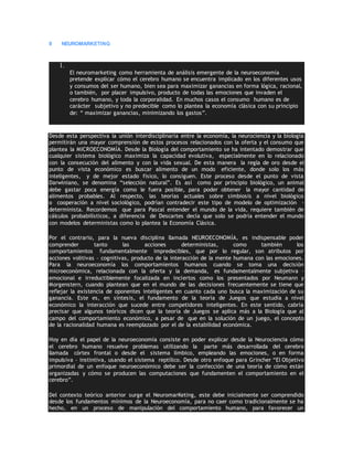 9 NEUROMARKETING
1.
El neuromarketing como herramienta de análisis emergente de la neuroeconomía
pretende explicar cómo el cerebro humano se encuentra implicado en los diferentes usos
y consumos del ser humano, bien sea para maximizar ganancias en forma lógica, racional,
o también, por placer impulsivo, producto de todas las emociones que invaden el
cerebro humano, y toda la corporalidad. En muchos casos el consumo humano es de
carácter subjetivo y no predecible como lo plantea la economía clásica con su principio
de: “ maximizar ganancias, minimizando los gastos”.
Desde esta perspectiva la unión interdisciplinaria entre la economía, la neurociencia y la biología
permitirán una mayor comprensión de estos procesos relacionados con la oferta y el consumo que
plantea la MICROECONOMÍA. Desde la Biología del comportamiento se ha intentado demostrar que
cualquier sistema biológico maximiza la capacidad evolutiva, especialmente en lo relacionado
con la consecución del alimento y con la vida sexual. De esta manera la regla de oro desde el
punto de vista económico es buscar alimento de un modo eficiente, donde solo los más
inteligentes, y de mejor estado físico, lo consiguen. Este proceso desde el punto de vista
Darwiniano, se denomina “selección natural”. Es así como por principio biológico, un animal
debe gastar poca energía como le fuera posible, para poder obtener la mayor cantidad de
alimentos probables. Al respecto, las teorías actuales sobre simbiosis a nivel biológico
o cooperación a nivel sociológico, podrían contradecir este tipo de modelo de optimización -
determinista. Recordemos que para Pascal entender el mundo de la vida, requiere también de
cálculos probabilísticos, a diferencia de Descartes decía que solo se podría entender el mundo
con modelos deterministas como lo plantea la Economía Clásica.
Por el contrario, para la nueva disciplina llamada NEUROECONOMÍA, es indispensable poder
comprender tanto las acciones deterministas, como también los
comportamientos fundamentalmente impredecibles, que por lo regular, son atributos por
acciones volitivas – cognitivas, producto de la interacción de la mente humana con las emociones.
Para la neuroeconomía los comportamientos humanos cuando se toma una decisión
microeconómica, relacionada con la oferta y la demanda, es fundamentalmente subjetiva –
emocional e irreductiblemente focalizada en inciertos como los presentados por Neumann y
Morgenstern, cuando plantean que en el mundo de las decisiones frecuentemente se tiene que
reflejar la existencia de oponentes inteligentes en cuanto cada uno busca la maximización de su
ganancia. Este es, en síntesis, el fundamento de la teoría de Juegos que estudia a nivel
económico la interacción que sucede entre competidores inteligentes. En este sentido, cabría
precisar que algunos teóricos dicen que la teoría de Juegos se aplica más a la Biología que al
campo del comportamiento económico, a pesar de que en la solución de un juego, el concepto
de la racionalidad humana es reemplazado por el de la estabilidad económica.
Hoy en día el papel de la neuroeconomía consiste en poder explicar desde la Neurociencia cómo
el cerebro humano resuelve problemas utilizando la parte más desarrollada del cerebro
llamada córtex frontal o desde el sistema límbico, empleando las emociones, o en forma
impulsiva – instintiva, usando el sistema reptílico. Desde otro enfoque para Grincher “El Objetivo
primordial de un enfoque neuroeconómico debe ser la confección de una teoría de cómo están
organizadas y cómo se producen las computaciones que fundamenten el comportamiento en el
cerebro”.
Del contexto teórico anterior surge el NeuromarKeting, este debe inicialmente ser comprendido
desde los fundamentos mínimos de la Neuroeconomía, para no caer como tradicionalmente se ha
hecho, en un proceso de manipulación del comportamiento humano, para favorecer un
 