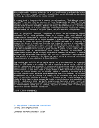 determinado modelo económico utilitarista, y a la vez, ideológico que no ve la sociedad sino en
términos de consumo – calidad – mercado – competitividad, dentro del modelo de depredación
Darwinista que tanto daño ha hecho a nuestra sociedad.
Al respecto desde el Neuromarketing la pregunta esencial no debe ser: ¿”Qué deben de consumir
las masas”?, más bien ¿“Por qué consumen en forma homogenizadas las masas”?, ¿Por qué
fácilmente se dejan manipular cuando consumen, impulsiva, reptílica o emocionalmente? Al
respecto, tanto las teorías monódicas, diádicas, triádicas; y de cerebro total que se exponen en
este sitio web pueden ser de mucha utilidad para poder comprender estos procesos más idónea y
profesionalmente por parte de los disciplinas y de las ciencias que estudian dicho procesos.
Desde las perspectivas anteriores, comprender el mundo del Neuromarketing requiere
inicialmente de una teoría pertinente, basada en la Economía, para poder describir los
comportamientos individuales y colectivos de una determinada sociedad. Posteriormente se
necesita de la comprensión de las teorías cerebrales, y especialmente, del uso de las nuevas
tecnologías de imagen que permiten investigar los modelos neuronales en el momento del
consumo. Por último, se tendría que desarrollar una explicación pertinente a nivel celular, y
específicamente neuronal, para saber cómo el cerebro humano lleva a cabo dichas
computaciones cuando procesa emociones atravesadas por significados y no informaciones que es
lo que hace el cerebro humano cuando la gente consume o aprende. En este sentido, tanto la
Neuroeconomía como el Neuromarketing abren nuevos horizontes de comprensión al
comportamiento humano, ya que su objeto de estudio no solamente se refiriere a la toma de
decisiones, sino a la atención, al aprendizaje, a las emociones, a los impulsos, a las recompensas,
al libre albedrío, a la cognición, a los hábitos de clase y no sólo a modelos de optimización
matemática, como lo hace actualmente la Economía Clásica.
Para terminar esta reflexión teórica, cabría precisar con el cuestionamiento del economista
Veblen, en 1898 cuando se preguntaba: ¿Por qué la economía no es una ciencia evolutiva? Al
respecto, proponía que para comprender el comportamiento económico de los seres humanos se
requiere entender a nivel evolutivo los mecanismos mediante los cuales se produjeron dichos
comportamientos. En esa misma línea el biólogo Wilson en 1998, argumentó la necesidad de
fusionar las ciencias sociales con las naturales, señala lo deseable e inevitable de esta
asociación interdisciplinaria en la que Wilson expresó que esta fusión comenzará con un amplio
reconocimiento de que la Economía y la biología son dos disciplinas, que tratan el mismo
tema. En conclusión, siguiendo a Grimcher: “La Economía es una ciencia biológica. Es el
estudio de cómo eligen los seres humanos. La elección es manifiestamente un proceso biológico.
Entender verdaderamente cómo y por qué los seres humanos eligen como lo hacen, requerirá sin
duda de una ciencia Neuroeconómica” Recordemos, por último, que desde el aspecto evolutivo
un Neuroeconomista supone que los animales, incluyendo al hombre, usan su cerebro para
sobrevivir en contextos inhóspitos o cambiantes.
CARLOS ALBERTO JIMÉNEZ VÉLE
10 DESCRIPCION DE ESTRATEGIA DE MARKETING
Misión y Visión Organizacional
Elementos del Planteamiento de Misión
 