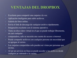VENTAJAS DEL DROPBOX
 Excelente para compartir una carpeta a la vez.
 Aplicación inteligente para subir archivos.
 Galería de fotos online.
 Envía el link de descarga de cualquier archivo rápidamente.
 Integración excelente con el sistema operativo.
 Tiene un disco duro virtual en el que se puede trabajar libremente,
en casi cualquier
 computadora, solo se necesita una cuenta de acceso a internet.
 Puede compartir archivos con cualquier persona sin necesidad que
se agregue al correo.
 Las carpetas compartidas solo pueden ser vistas por personas que
invites.
 Al ser un servicio en línea se puede acceder a los archivos desde
cualquier pc entrando a la cuenta.
 