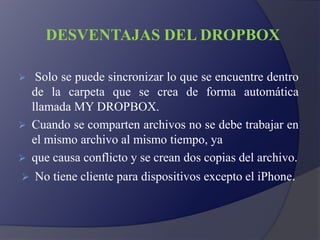 DESVENTAJAS DEL DROPBOX
 Solo se puede sincronizar lo que se encuentre dentro
de la carpeta que se crea de forma automática
llamada MY DROPBOX.
 Cuando se comparten archivos no se debe trabajar en
el mismo archivo al mismo tiempo, ya
 que causa conflicto y se crean dos copias del archivo.
 No tiene cliente para dispositivos excepto el iPhone.
 