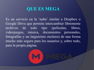 QUE ES MEGA
Es un servicio en la ‘nube’ similar a Dropbox o
Google Drive que permite intercambiar libremente
archivos de todo tipo (películas, libros,
videojuegos, música, documentos personales,
fotografías y un larguísimo etcétera) de una forma
mucho más segura para los usuarios y, sobre todo,
para la propia página.
 