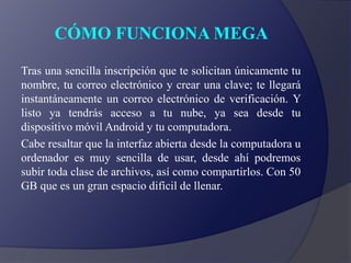 CÓMO FUNCIONA MEGA
Tras una sencilla inscripción que te solicitan únicamente tu
nombre, tu correo electrónico y crear una clave; te llegará
instantáneamente un correo electrónico de verificación. Y
listo ya tendrás acceso a tu nube, ya sea desde tu
dispositivo móvil Android y tu computadora.
Cabe resaltar que la interfaz abierta desde la computadora u
ordenador es muy sencilla de usar, desde ahí podremos
subir toda clase de archivos, así como compartirlos. Con 50
GB que es un gran espacio difícil de llenar.
 