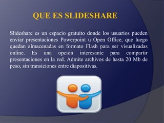 QUE ES SLIDESHARE
Slideshare es un espacio gratuito donde los usuarios pueden
enviar presentaciones Powerpoint u Open Office, que luego
quedan almacenadas en formato Flash para ser visualizadas
online. Es una opción interesante para compartir
presentaciones en la red. Admite archivos de hasta 20 Mb de
peso, sin transiciones entre diapositivas.
 