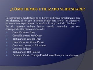 ¿CÓMO HEMOS UTILIZADO SLIDESHARE?
La herramienta Slideshare no la hemos utilizado directamente con
los alumnos, si no que la hemos usado para alojar las diferentes
presentaciones que hemos elaborado a lo largo de todo el trabajo.
En el presente trabajo hemos creado manuales con sus
correspondientes presentaciones de:
 Creación de un Blog
 Creación de una WebQuest
 Trabajar con Google Docs
 Creación de un álbum Picasa
 Crear una cuenta en Slideshare
 Crear un Podcast
 Trabajar con Hot Potaros
 Presentación del Trabajo Final desarrollado por los alumnos
 