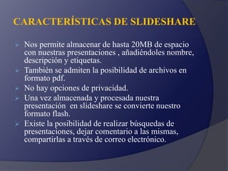 CARACTERÍSTICAS DE SLIDESHARE
 Nos permite almacenar de hasta 20MB de espacio
con nuestras presentaciones , añadiéndoles nombre,
descripción y etiquetas.
 También se admiten la posibilidad de archivos en
formato pdf.
 No hay opciones de privacidad.
 Una vez almacenada y procesada nuestra
presentación en slideshare se convierte nuestro
formato flash.
 Existe la posibilidad de realizar búsquedas de
presentaciones, dejar comentario a las mismas,
compartirlas a través de correo electrónico.
 