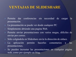 VENTAJAS DE SLIDESHARE
 Permite dar conferencias sin necesidad de cargar la
presentación.
 La presentación se puede ver desde cualquier PC
 Simplemente abriendo una pagina Web.
 Permite enviar presentaciones con varios megas, difíciles de
enviar por correo.
 Sólo colgándola en Slideshare envía la dirección de enlace.
 La aplicación permite hacerles comentarios a las
presentaciones.
 Se pueden incrustar las presentaciones en cualquier página
web, como por ejemplo un blog.
 