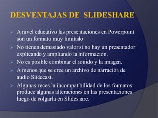DESVENTAJAS DE SLIDESHARE
 A nivel educativo las presentaciones en Powerpoint
son un formato muy limitado
 No tienen demasiado valor si no hay un presentador
explicando y ampliando la información.
 No es posible combinar el sonido y la imagen.
 A menos que se cree un archivo de narración de
audio Slidecast.
 Algunas veces la incompatibilidad de los formatos
produce algunas alteraciones en las presentaciones
luego de colgarla en Slideshare.
 