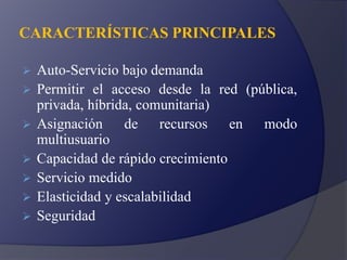 CARACTERÍSTICAS PRINCIPALES
 Auto-Servicio bajo demanda
 Permitir el acceso desde la red (pública,
privada, híbrida, comunitaria)
 Asignación de recursos en modo
multiusuario
 Capacidad de rápido crecimiento
 Servicio medido
 Elasticidad y escalabilidad
 Seguridad
 