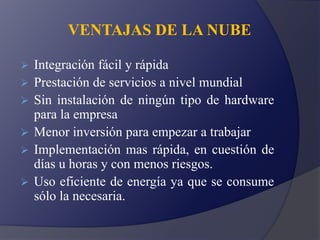 VENTAJAS DE LA NUBE
 Integración fácil y rápida
 Prestación de servicios a nivel mundial
 Sin instalación de ningún tipo de hardware
para la empresa
 Menor inversión para empezar a trabajar
 Implementación mas rápida, en cuestión de
días u horas y con menos riesgos.
 Uso eficiente de energía ya que se consume
sólo la necesaria.
 