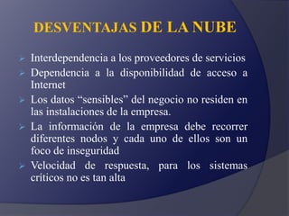 DESVENTAJAS DE LA NUBE
 Interdependencia a los proveedores de servicios
 Dependencia a la disponibilidad de acceso a
Internet
 Los datos “sensibles” del negocio no residen en
las instalaciones de la empresa.
 La información de la empresa debe recorrer
diferentes nodos y cada uno de ellos son un
foco de inseguridad
 Velocidad de respuesta, para los sistemas
críticos no es tan alta
 