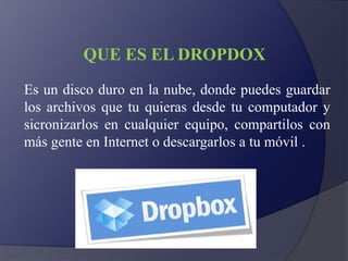 QUE ES EL DROPDOX
Es un disco duro en la nube, donde puedes guardar
los archivos que tu quieras desde tu computador y
sicronizarlos en cualquier equipo, compartilos con
más gente en Internet o descargarlos a tu móvil .
 