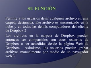 SU FUNCIÓN
Permite a los usuarios dejar cualquier archivo en una
carpeta designada. Ese archivo es sincronizado en la
nube y en todas las demás computadores del cliente
de Dropbox.2
Los archivos en la carpeta de Dropbox pueden
entonces ser compartidos con otros usuarios de
Dropbox o ser accedidos desde la página Web de
Dropbox. Asimismo, los usuarios pueden grabar
archivos manualmente por medio de un navegador
web.3
 