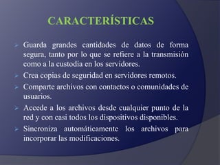 CARACTERÍSTICAS
 Guarda grandes cantidades de datos de forma
segura, tanto por lo que se refiere a la transmisión
como a la custodia en los servidores.
 Crea copias de seguridad en servidores remotos.
 Comparte archivos con contactos o comunidades de
usuarios.
 Accede a los archivos desde cualquier punto de la
red y con casi todos los dispositivos disponibles.
 Sincroniza automáticamente los archivos para
incorporar las modificaciones.
 