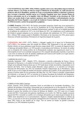 CALVO SOTELO, José (1893- 1936). Político español, entro en la vida política bajo la tutela de
Antonio Maura. Con Primo de Rivera ocupó el Ministerio de Hacienda. Se exilió durante los
primeros años de la República, periodo en el que su pensamiento político evolucionó a posturas
muy cercanas a fascismo. Intentó entrar en a Falange Española, pero José Antonio Primo de
Rivera, enfrentado con él, se lo impidió. Líder del Bloque Nacional, en las elecciones de 1936
obtuvo un escaño desde el que mantuvo posturas muy extremistas y enfrentamientos con los
diputados del Frente Popular y con el jefe de Gobierno Casares Quiroga. Su asesinato en julio
de 1936 favoreció y aceleré los preparativos golpistas.

CAMBÓ, Francesc (1876-1947). De familia acomodada campesina, desde muy joven perteneció a
los movimientos catalanistas. Fue uno de los fundadores de la Lliga Regionalista y de Solidaritat
Catalana, y también impulsor de la Asamblea Parlamentaria catalana, lo que no le impidió participar
en el gobierno de coalición de 1917 o en el de Maura de 1921. Su compromiso con la gobernación
del Estado le granjeé antipatías en los sectores más radicales del catalanismo. En 1931 se mantuvo
fiel a Alfonso XIII, aunque aceptó la República. Derrotado en las elecciones de 1936, presto apoyo
financiero al bando nacionalista. Permaneció en Argentina después de la guerra.


CANALEJAS, José (1854 -1912). Político y abogado español de la época de la Restauración
(1875-1902) y los primeros años del reinado de Alfonso XIII. Representó el ala más radical del
Partido Liberal, en cuyos gobiernos ocupó diversos cargos desde 1893. La muerte de Sagasta le llevó
al liderazgo del partido liberal y en 1910 accedió a la presidencia del Gobierno. Su intento de acabar
con la corrupción del sistema político de la Restauración mediante una regeneracion moral se vio
interrumpida al morir en un atentado anarquista en 1912, dejando descabezado el partido, lo que llevo
a una crisis al sistema de turno de partidos establecido por Canovas del Castillo en el siglo anterior,
crisis que se hará mas evidente a partir de 1917.

CARRERO BLANCO, Luis
(Santoña, Santander, 1903 - Madrid, 1973). Almirante y estrecho colaborador de Franco. Estuvo
destinado en Marruecos, y al estallar la Guerra Civil era profesor de la Escuela Naval de Madrid. Se
refugié en la embajada francesa hasta que en 1937 pudo pasar al lado nacionalista, integrándose en el
Ejército del Norte. Tras la Guerra ocupó diferentes cargos políticos y se convirtió en Consejero
Nacional del Movimiento. En 1951 fue nombrado ministro Subsecretario de la Presidencia, cargo
desde el que ej~rcié el papel de hombre de máxima confianza del Caudillo. El fue quien promovió el
ascenso al primer plano de los tecnócratas del Opus Dei. En 1967 Franco le designé vicepresidente
del Gobierno, y en junio de 1973 se convirtió en el primer Presidente de Gobierno del franquismo.
Sin embargo. apenas pudo ejercer como tal: el 20 de diciembre de aquel año moría en un atentado de
ETA.


CARRILLO SOLARES, Santiago
(Gijón, Asturias, 1915). Político comunista. Inició su actividad en las Juventudes Socíallstas, y fue
redactor del periódico E/Socialista. Encarcelado por su participación en la Revolución de 1934, fue
liberado tras las elecciones de 1936. Impulsor de la fusión de las juventudes socialistas y comunistas,
durante la guerra fue miembro de la Junta de Defensa de Madrid. y en 1937 entré en el Comité
Central del PCE. Formé parte del gobierno republicano en el exilio. En 1960 fue elegido secretario
general del PCE, iniciando un cambio en la estrategia del partido que le alejé progresivamente de la
URSS, hasta desembocar en el eurocomunismo. Regresó a España clandestinamente en febrero de
1976 y se convirtió en uno de los principales protagonistas de la Transición. Fue diputado desde 1977
hasta 1982, fecha en que dimitió de su cargo. Tras un intento de fundar un partido comunista
alternativo, en 1993 abandonó la política.
 