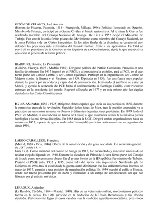 GIRÓN DE VELASCO, José Antonio
(Herrera de Pisuerga, Palencia, 1911 - Fuengirola, Málaga, 1996). Político, licenciado en Derecho.
Miembro de Falange, participé en la Guerra Civil en el bando nacionalista. Al terminar la Guerra fue
nombrado miembro del Consejo Nacional de Falange. De 1941 a 1957 ocupé el Ministerio de
Trabajo. Fue uno de los más firmes pilares del Movimiento, como miembro del Consejo Nacional, de
la Junta Política y de las Cortes franquistas. En los años finales de la dictadura se caracterizó por
defender las posiciones más extremistas del llamado búnker, frente a los aperturistas. En 1974 se
convirtió en presidente de la Confederación Española de ex-Combatientes, desde la que encabezó la
oposición al proceso de reforma política.


IBÁRRURI, Dolores, La Pasionaria
(Gallarte, Vizcaya, 1895 - Madrid, 1989). Dirigente política del Partido Comunista. Procedía de una
familia de mineros. En 1917 ingresó en el PSOE, y al producirse la escisión, pasé al PCE, en el que
formé parte del Comité Central y del Comité Ejecutivo. Participé en la organización del Comité de
Mujeres contra la Guerra y el Fascismo en 1933. Diputada en 1936, fue una figura muy popular
durante la guerra por su oratoria y capacidad de comunicación. Terminado el conflicto se exilié en
Moscú, y ejerció la secretaría del PCE hasta el nombramiento de Santiago Carrillo, convirtiéndose
entonces en la presidenta del partido. Regresó a España en 1977 y en este mismo año fue elegida
diputada en las Cortes Constituyentes.


IGLESIAS, Pablo (1850 - 1925) Dirigente obrero español que inicia su ida política en 1868, durante
la permisiva etapa de la revolución. Seguidor de las ideas de Marx, tras la escisión anarquista va a
participar en numerosos semanarios obreros y diferentes organizaciones proletarias. En 1879 funda el
PSOE en Madrid (en una taberna del barrio de Tetuan) al que mantendrá dentro de la máxima pureza
ideológica y la más ferrea disciplina. En 1888 funda la UGT. Dirigirá ambas organizaciones hasta su
muerte en 1925, a pesar de que su mala salud le impidió participar activamente en su organización
desde 1910.



LARGO CABALLERO, Francisco
(Madrid, 1869 - París, 1946). Obrero de la construcción y din gente socialista. Fue secretario general
de UGT desde 191 ~
hasta 1938. Como miembro del comité de huelga en 1917, fue encarcelado y más tarde amnistiado al
resultar elegido diputado en 1918. Durante la dictadura de Primo de Rivera formo parte del Consejo
de Estado como representante obrero. En el primer bienio de la II República fue ministro de Trabajo.
Presidié el PSOE entre 1932 y 1935, como líder del sector más izquierdista. Nombrado jefe de
Gobierno en 1936, tras el estallido de la guerra acabó dimitiendo tras los enfrentamientós internos de
mayo de 1937. pasando a una posición de margínación política. En 1939 marché al exilio a Francia,
donde fue hecho prisionero por los nazis y conducido a un campo de concentración del que fue
liberado por el ejército soviético.


LERROUX, Alejandro
(La Rambla, Córdoba, 1864 - Madrid, 1949). Hijo de un veterinario militar, sus comienzos políticos
fueron en la prensa. En 1901 participé en la fundación de la Unión Republicana y fue elegido
diputado. Posteriomente logro diversos escaños con la coalición republicano-socialista, pero chocó
 