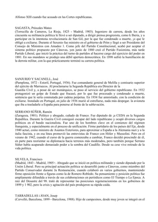 Alfonso XIII cuando fue acusado en las Cortes republicanas.


SAGASTA, Práxedes Mateo
(Torrecilla de Cameros, La Rioja, 1825 - Madrid, 1903). Ingeniero de carrera, desde los años
cincuenta su militancia política le llevó a ser diputado, a dirigir prensa progresista, como k Iberia, y a
participar en la intentona revolucionaria de San Gil, por la que fue condenado a muerte, ¡o que le
obligó a exiliarse. Durante el Sexenio fue ministro en el gobierno de Prím y llegó a ser Presidente del
Consejo de Ministros con Amadeo 1. Como jefe del Partido Constitucional, acabó por aceptar el
sistema político propuesto por Cánovas, yen junio de 1880 creó el Partido Fusionista, más tarde
Partido Liberal, que inició la práctica del turno de partidos al hacerse cargo del ejercicio del poder en
1881. En sus mandatos se produjo una débil apertura democrática. En 1898 sufrió la humillación de
la derrota militar, con la que prácticamente terminó su carrera política.




SANJURJO Y SACANELL, José
(Pamplona, 1872 - Estoril, Portugal, 1936). Fue comandante general de Melilla y comisario superior
del ejército de Marruecos. Al proclamarse la Segunda República era Director de la
Guardia Civil y, a pesar de ser monárquico, se puso al servicio del gobierno republicano. En 1932
protagonizó un golpe de Estado que fracasó, por lo que fue procesado y condenado a muerte,
sentencia que le sería conmutada por cadena perpetua. En 1934 fue amnistiado, con la condición de
exiliarse. Instalado en Portugal, en julio de 1936 murió al estrellarse, nada más despegar. la avioneta
que iba a trasladarle a España para ponerse al frente de la sublevación.

SERRANO SÚÑER, Ramón
(Zaragoza, 1901). Político y abogado, cuñado de Franco. Fue diputado de ¡a CEDA en la Segunda
Republíca. Durante la Guerra Civil consiguió escapar del lado republicano y ocupó diversos cargos
políticos en el bando nacionalista. Fue uno de los hombres clave en el comienzo del régimen
franquista, y especialmente en el proceso de unificación. Firme partidario de los países del Eje, desde
1940 actuó, como ministro de Asuntos Exteriores, para aproximar a España a la Alemania nazi y a la
italia fascista, y en esa línea promovió las entrevistas de Franco con Hitler y Mussolini. Pero en el
verano de 1942, cuando el curso de la guerra comenzaba a cambiar, Franco decidió prescindir de él,
en parte para reorientar su diplomacia hacia terrenos más moderados, pero también porque Serrano
Súñer había acaparado demasiado poder a la sombra del Caudillo. Desde su cese vive retirado de la
vida política.


SILVELA, Francisco
(Madrid, 1843 - Madrid, 1905>. Abogado que se inició en política militando y siendo diputado por la
Unión Liberal. Pero su principal actuación política se desarrolló junto a Cánovas, como miembro del
Partido Conservador durante Ja Restauración, cuando colaboró en varios gobiernos, manteniendo
firme oposición frente a figuras como la de Romero Robledo. Su pensamiento y posición política fue
ampliamente difundida a través de sus colaboraciones en periódicos como El Tiempo o La Epoca. A
raíz del Desastre del 98. trató de representar las posiciones regeneracionístas en los gobiernos de
1899 y 1 902, pero la crisis y agitación del país produjeron su rápida caida.


TARRADELLAS i JOAN, Josep
(Cervelló, Barcelona, 1899 - Barcelona, 1988). Hijo de campesinos, desde muy joven se integró en el
 