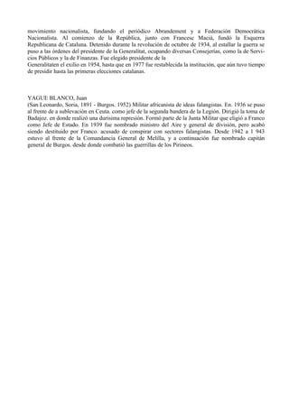 movimiento nacionalista, fundando el periódico Abrandement y a Federación Democrática
Nacionalista. Al comienzo de la República, junto con Francesc Maciá, fundó la Esquerra
Republicana de Cataluna. Detenido durante la revolución de octubre de 1934, al estallar la guerra se
puso a las órdenes del presidente de la Generalítat, ocupando diversas Consejerías, como la de Servi-
cios Públicos y la de Finanzas. Fue elegido presidente de la
Generalitaten el exilio en 1954, hasta que en 1977 fue restablecida la institución, que aún tuvo tiempo
de presidir hasta las primeras elecciones catalanas.



YAGUE BLANCO, Juan
(San Leonardo, Soria, 1891 - Burgos. 1952) Militar africanista de ideas falangistas. En. 1936 se puso
al frente de a sublevación en Ceuta. como jefe de la segunda bandera de la Legión. Dirigió la toma de
Badajoz. en donde realizó una durisima represión. Formó parte de la Junta Militar que eligió a Franco
como Jefe de Estado. En 1939 fue nombrado ministro del Aire y general de división, pero acabó
siendo destituido por Franco. acusado de conspirar con sectores falangistas. Desde 1942 a 1 943
estuvo al frente de la Comandancia General de Melilla, y a continuación fue nombrado capitán
general de Burgos. desde donde combatió las guerrillas de los Pirineos.
 