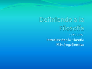 Definiendo a la Filosofía UPEL-IPC Introducción a la Filosofía MSc. Jorge Jiménez  