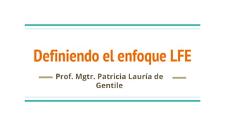 Definiendo el enfoque LFE
Prof. Mgtr. Patricia Lauría de
Gentile
 