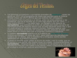 Los términos  surrealismo  y  surrealista  proceden de  Apollinaire , quien los acuñó en 1917. En el programa de mano que escribió para el musical  Parade  (mayo de 1917) afirma que sus autores han conseguido. Una alianza entre la pintura y la danza, entre las artes plásticas y las miméticas, que es el heraldo de un arte más amplio aún por venir. (...) Esta nueva alianza (...) ha dado lugar, en  Parade  a una especie de  surrealismo , que considero el punto de partida para toda una serie de manifestaciones del Espíritu Nuevo que se está haciendo sentir hoy y que sin duda atraerá a nuestras mejores mentes. Podemos esperar que provoque cambios profundos en nuestras natural, después de todo, que éstas lleven el mismo paso que el progreso científico e industrial .  La palabra  surrealista  aparece en el subtítulo de  Las tetas de Tiresias  (drama surrealista) , en junio de 1917, para referirse a la reproducción creativa de un objeto, que lo transforma y enriquece. Como escribe Apollinaire en el prefacio al drama, Cuando el hombre quiso imitar la acción de andar, creó la rueda, que no se parece a una pierna. Del mismo modo ha creado, inconscientemente, el  surrealismo ... Después de todo, el escenario no se parece a la vida que representa más que una rueda a una pierna.   artes y costumbres a través de la alegría universal, pues es sencillamente   Origen del Tèrmino 