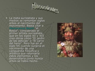 La meta surrealista y sus medios se remontan siglos antes al nacimiento del movimiento. Basta citar a  Hieronymus Bosch  "el Bosco", considerado el primer artista surrealista, que en los siglos XV y XVI creo obras como "El jardín de las delicias" o "El carro del heno". Pero fue en el siglo XX cuando surgiría el nacimiento de una vanguardia filosófica y artística que retomaría estos elementos y los desarrollaría como nunca antes se había hecho. Precedentes 