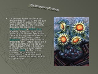 La primera fecha histórica del movimiento es 1916, año en que André Breton, precursor, líder y gran pensador del movimiento, descubre las teorías de  Sigmund Freud  y  Alfred Jarry , además de conocer a Jacques Vache y a Guillaume Apollinaire. Durante los siguientes años se da un confuso encuentro con el  dadaísmo , movimiento artístico precedido por Tristan Tzara, en el cual se decantan las ideas de ambos movimientos. Estos, uno inclinado hacia la destrucción nihilista ( dadá ) y el otro a la construcción romántica (surrealismo) se sirvieron como catalizadores entre ellos durante su desarrollo. Primeros Pasos 