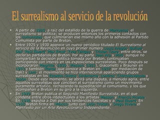 A partir de  1925 , a raíz del estallido de la guerra de  Marruecos , el surrealismo se politiza; se producen entonces los primeros contactos con los  comunistas , que culminarían ese mismo año con la adhesión al Partido Comunista por parte de Breton. Entre 1925 y 1930 aparece un nuevo periódico titulado  El Surrealismo al servicio de la Revolución  en cuyo primer número  Louis Aragón ,  Buñuel ,  Dalí ,  Paúl Éluard ,  Max Ernst ,  Yves Tanguy  y  Tristan Tzara , entre otros, se declaran partidarios de Breton. Por su parte  Jean Arp  y  Miró , aunque no compartían la decisión política tomada por Breton, continuaban participando con interés en las exposiciones surrealistas. Poco después se incorporaron  Magritte  ( 1930 ),  Masson  ( 1931 ), Giacometti y Brauner en  1933  y también  Matta  (que conoce a Breton en  1937  por mediación de Dalí) y  Lam ; el movimiento se hizo internacional apareciendo grupos surrealistas en los  Estados Unidos ,  Dinamarca ,  Londres ,  Checoslovaquia  y  Japón . Desde este momento, se abrirá una disputa, a menudo agria, entre aquellos surrealistas que conciben el surrealismo como un movimiento puramente artístico, rechazando la supeditación al comunismo, y los que acompañan a Breton en su giro a la izquierda. En  1929  Breton publica el  Segundo Manifiesto Surrealista , en el que condena entre otros intelectuales a los artistas  Masson  y  Francis Picabia . En  1936  expulsa a Dalí por sus tendencias fascistas y a  Paul Eluard . En  1938  Breton firma en  México  junto con  León Trotski  y  Diego Rivera  el  Manifiesto por un Arte Revolucionario Independiente . El surrealismo al servicio de la revolución 