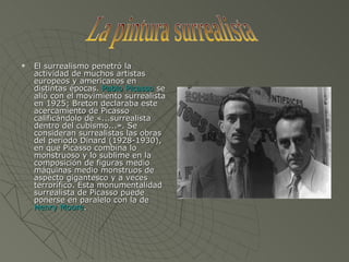 El surrealismo penetró la actividad de muchos artistas europeos y americanos en distintas épocas.  Pablo Picasso  se alió con el movimiento surrealista en 1925; Breton declaraba este acercamiento de Picasso calificándolo de «...surrealista dentro del cubismo...». Se consideran surrealistas las obras del período Dinard (1928-1930), en que Picasso combina lo monstruoso y lo sublime en la composición de figuras medio máquinas medio monstruos de aspecto gigantesco y a veces terrorífico. Esta monumentalidad surrealista de Picasso puede ponerse en paralelo con la de  Henry Moore . La pintura surrealista 
