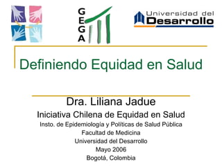 Definiendo Equidad en Salud Dra. Liliana Jadue Iniciativa Chilena de Equidad en Salud Insto. de Epidemiología y Políticas de Salud Pública Facultad de Medicina Universidad del Desarrollo Mayo 2006 Bogotá, Colombia 