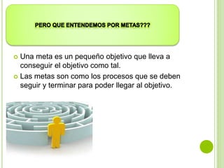  Una meta es un pequeño objetivo que lleva a
conseguir el objetivo como tal.
 Las metas son como los procesos que se deben
seguir y terminar para poder llegar al objetivo.
 