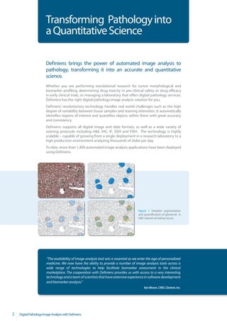 Transforming Pathology into
                        a Quantitative Science

                        Definiens brings the power of automated image analysis to
                        pathology, transforming it into an accurate and quantitative
                        science.
                        Whether you are performing translational research for tumor morphological and
                        biomarker profiling, determining drug toxicity in pre-clinical safety or drug efficacy
                        in early clinical trials, or managing a laboratory that offers digital pathology services,
                        Definiens has the right digital pathology image analysis solution for you.
                        Definiens’ revolutionary technology handles real world challenges such as the high
                        degree of variability between tissue samples and staining intensities. It automatically
                        identifies regions of interest and quantifies objects within them with great accuracy
                        and consistency.
                        Definiens supports all digital image and slide formats, as well as a wide variety of
                        staining protocols including H&E, IHC, IF, SISH and FISH. The technology is highly
                        scalable – capable of growing from a single deployment in a research laboratory to a
                        high production environment analyzing thousands of slides per day.
                        To date, more than 1,400 automated image analysis applications have been deployed
                        using Definiens.




                                                                                        Figure 1 Detailed segmentation
                                                                                        and quantification of glomeruli in
                                                                                        H&E stained rat kidney tissue




                        “The availability of image analysis tool sets is essential as we enter the age of personalized
                        medicine. We now have the ability to provide a number of image analysis tools across a
                        wide range of technologies to help facilitate biomarker assessment in the clinical
                        marketplace. The cooperation with Definiens provides us with access to a very interesting
                        technology and a team of scientists that have extensive experience in software development
                        and biomarker analysis.“
                                                                                            Ken Bloom, CMO, Clarient, Inc.




2   Digital Pathology Image Analysis with Definiens
 
