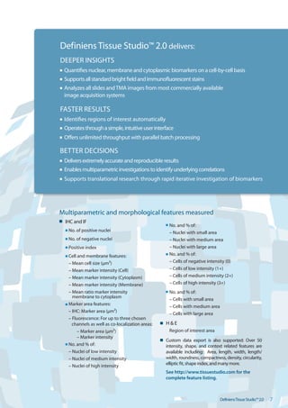 Definiens Tissue Studio™ 2.0 delivers:
DEEPER INSIGHTS
 Quantifies nuclear, membrane and cytoplasmic biomarkers on a cell-by-cell basis
 Supports all standard bright field and immunofluorescent stains
 Analyzes all slides and TMA images from most commercially available
 image acquisition systems

FASTER RESULTS
 Identifies regions of interest automatically
 Operates through a simple, intuitive user interface
 Offers unlimited throughput with parallel batch processing

BETTER DECISIONS
 Delivers extremely accurate and reproducible results
 Enables multiparametric investigations to identify underlying correlations
 Supports translational research through rapid iterative investigation of biomarkers




Multiparametric and morphological features measured

 IHC and IF
                                                   No. and % of:
   No. of positive nuclei                          – Nuclei with small area
   No. of negative nuclei                          – Nuclei with medium area
   Positive index                                  – Nuclei with large area
   Cell and membrane features:                     No. and % of:
   – Mean cell size (μm²)                          – Cells of negative intensity (0)
   – Mean marker intensity (Cell)                  – Cells of low intensity (1+)
   – Mean marker intensity (Cytoplasm)             – Cells of medium intensity (2+)
   – Mean marker intensity (Membrane)              – Cells of high intensity (3+)
   – Mean ratio marker intensity 
                 No. and % of:
     membrane to cytoplasm

                                                   – Cells with small area
   Marker area features:
                                                   – Cells with medium area
   – IHC: Marker area (μm²)
                                                   – Cells with large area
   – Fluorescence: For up to three chosen
     channels as well as co-localization areas:   H & E

        – Marker area (μm²)                        Region of interest area 

        – Marker intensity
                                                  Custom data export is also supported: Over 50
   No. and % of:                                  intensity, shape, and context related features are
   – Nuclei of low intensity                      available including: Area, length, width, length/
   – Nuclei of medium intensity                   width, roundness, compactness, density, circularity,
   – Nuclei of high intensity                     elliptic fit, shape index, and many more.
                                                  See http://www.tissuestudio.com for the 

                                                  complete feature listing.




                                                                               DefiniensTissueStudio™2.0   7
 