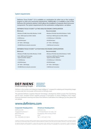System requirements


     Definiens Tissue Studio™ 2.0 is available as a workstation for either two or four analysis
     engines to meet your processing requirements. Additionally, it is available as part of the
     Definiens XD enterprise solution, which allows the installation of separate client and server
     components. The system requirements for the workstation configurations are below:

     DEFINIENS TISSUE STUDIO™ 2.0 TWO ANALYSIS ENGINE CONFIGURATION

     Minimum:                                 Recommended:

     • Windows XP-64Bit, Vista-64 Bit, Windows 7-64 Bit                                  • Windows XP-64 Bit, Vista-64 Bit, Windows 7-64 Bit
     • Intel / AMD Quad Core 64 Bit 1.83GHz                                              • Intel Xeon/ AMD Quad Core 64 Bit 2.00GHz
     • 8 GB Memory                                                                       • 12 GB Memory (1.33GHz Bus)
     • 30 GB Disk Space                                                                  • 30 GB Disk Space
     • 20“ 1600 x 1200 Display                                                           • 24“ 1920 x 1200 Display +
     • 100 MB Ethernet network connection                                                • 1GB Ethernet Connection


     DEFINIENS TISSUE STUDIO™ 2.0 FOUR ANALYSIS ENGINE CONFIGURATION

     Minimum:                                                                            Recommended:

     • Windows XP-64Bit, Vista-64 Bit, Windows 7-64 Bit                                  • Windows XP-64 Bit, Vista-64 Bit, Windows 7-64 Bit
     • Intel / AMD Dual CPU (Socket),                                                    • Intel Xeon/ AMD Dual CPU (Socket),
       Quad Core 64 Bit 1.83GHz +                                                          Quad Core 64 Bit 2.00GHz+
     • 12 GB Memory                                                                      • 16 GB Memory (1.33GHz Bus)
     • 30 GB Disk Space                                                                  • 30 GB Disk Space
     • 20“ 1600 x 1200 Display                                                           • 24“ 1920 x 1200 Display +
     • 100 MB Ethernet network connection                                                • 1GB Ethernet Connection




Definiens is the number one Enterprise Image Intelligence® company for analyzing and interpreting images
on every scale, from microscopic cell structures to full body scans.
The patented Definiens Cognition Network Technology®, developed by Nobel Laureate Prof. Gerd Binnig
and his team, emulates human cognitive processes of perception to extract intelligence from images.
If you are interested in learning more about how Definiens could address the challenges you face, please visit
our website.


www.definiens.com
Corporate Headquarters                                          Americas Headquarters
Definiens AG                                                    Definiens Inc.
Trappentreustrasse 1                                            1719 State Route 10, Suite 118
80339 Munich                                                    Parsippany, New Jersey 07054
Germany                                                         USA
Tel. +49 (0)89 231180-0                                         Tel. +1-973-457-7150                                                                     DSL-0004-03-140710


Copyright © 2010 Definiens AG. Definiens, Definiens Cellenger, Definiens Cognition Network Technology, Definiens Enterprise Image Intelligence Definiens LymphExpert, Definiens

Tissue Studio and Understanding Images are trademarks or registered trademarks of Definiens in the United States, the European Community, or certain other jurisdictions.


All registered trademarks, pending trademarks, or service marks are property of their respective owners. The information in this document is subject to change with­
out notice and should not be construed as a commitment by Definiens AG. Definiens AG assumes no responsibility for any errors that may appear in this document.

 