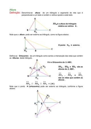 Altura
Definição: Denomina-se altura de um triângulo o segmento de reta que é
perpendicular a um lado e contém o vértice oposto a este lado.
AHA é a altura do triângulo
relativa ao vértice A .
Note que a altura pode ser externa ao triângulo, como na figura abaixo:
O ponto HA é externo.
Define-se Ortocentro de um triângulo como sendo a intersecção das retas que contém
as Alturas deste triângulo.
H é o Ortocentro do ∆ ABC.
AHA , AHB e AHC são as
alturas do ∆ ABC .
AHA
↔
, AHB
↔
e AHC
↔
são as retas que contém as
alturas .
AHA
↔
I AHB
↔
I AHC
↔
= { H }
Note que o ponto H (ortocentro) pode ser externo ao triângulo, conforme a figura
abaixo:
 