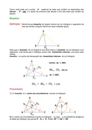 Como você pode ver o ponto H pertence às retas que contém os segmentos das
alturas , H não é o ponto de encontro das alturas e sim das retas que contém as
alturas.
Bissetriz:
Definição: Denomina-se bissetriz do ângulo interno de um triângulo o segmento de
reta que divide o ângulo interno em duas metades iguais.
Note que a bissetriz de um ângulo é uma semi-reta e a bissetriz de um triângulo é um
segmento, note ainda que o triângulo possui três bissetrizes internas, uma para cada
vértice.
Incentro é o ponto de intersecção das bissetrizes internas de um triângulo.
S é o Incentro do ∆ ABC.
ASA , BSB , CSC são as
bissetrizes internas do ∆ ABC.
ASA I BSB I CSC = { S }
Propriedades:
1) O Incentro é o centro da circunferência inscrita no triângulo.
S é o centro da circunferência inscrita no triângulo , ou seja , a circunferência tangência
os lados do triângulo nos pontos P , Q e R . Então: SP = SQ = SR
 