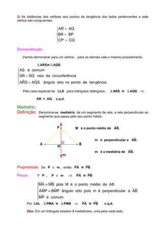 2) As distâncias dos vértices aos pontos de tangência dos lados pertencentes a este
vértice são congruentes.
AR AQ
BR BP
CP CQ
=
=
=
R
S|
T|
Demonstração:
Vamos demonstrar para um vértice ; para os demais vale o mesmo procedimento.
∆ ARS≡ ∆ AQS
AS é comum
SR SQ raio da circunferência
ARS AQS ângulo reto no ponto de gência
=
=
R
S|
T| $ $ tan
Pelo caso especial de LLA para triângulos retângulos , ∆ ARS ≡ ∆ AQS ⇒
AR = AQ c.q.d.
Mediatriz:
Definição: Denomina-se mediatriz de um segmento de reta, a reta perpendicular ao
segmento que passa pelo seu ponto médio.
M é o ponto médio de AB.
m é perpendicular a AB.
m é a mediatriz de AB.
Propriedade: Se P ∈ m , então PA ≡ PB
Prova: ∀ P , P ∈ m ⇒ PA ≡ PB
MA MB pois M é o ponto médio de AB
AMP BMP ângulo reto pois m é perpendicular a AB
MP é comum
≡
≡
R
S||
T||
$ $
Por LAL ∆ PMA ≡ ∆ PMB ⇒ PA ≡ PB c.q.d.
Obs: Em um triângulo existem 3 mediatrizes, uma para cada lado.
 