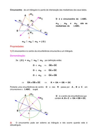 Circuncentro de um triângulo é o ponto de intersecção das mediatrizes dos seus lados.
O é o circuncentro do ∆ ABC.
mA , mB e mC são as
mediatrizes do ∆ ABC.
mA I mB I mC = { O }
Propriedades:
1) O circuncentro é o centro da circunferência circunscrita a um triângulo.
Demonstração:
Se { O } = mA I mB I mC por definição então:
O ∈ mA ⇒ OB OC≡
O ∈ mB ⇒ OA OC≡
O ∈ mC ⇒ OA OB≡
⇒ OA OB OC≡ ≡ ⇒ R = OA = OB = OC
Portanto uma circunferência de centro O e raio R passa por A , B e C em
circunscreve o ∆ ABC. c.q.d.
O é o centro da circunferência que
contém A, B e C e OA = OB = OC.
2) O circuncentro pode ser externo ao triângulo e isto ocorre quando este é
obtusângulo.
 
