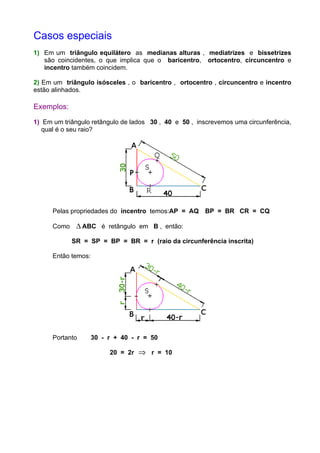 Casos especiais
1) Em um triângulo equilátero as medianas alturas , mediatrizes e bissetrizes
são coincidentes, o que implica que o baricentro, ortocentro, circuncentro e
incentro também coincidem.
2) Em um triângulo isósceles , o baricentro , ortocentro , circuncentro e incentro
estão alinhados.
Exemplos:
1) Em um triângulo retângulo de lados 30 , 40 e 50 , inscrevemos uma circunferência,
qual é o seu raio?
Pelas propriedades do incentro temos:AP = AQ BP = BR CR = CQ
Como ∆ ABC é retângulo em B , então:
SR = SP = BP = BR = r (raio da circunferência inscrita)
Então temos:
Portanto 30 - r + 40 - r = 50
20 = 2r ⇒ r = 10
 