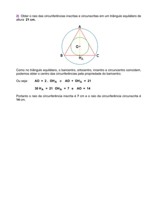 2) Obter o raio das circunferências inscritas e circunscritas em um triângulo equilátero de
altura 21 cm.
Como no triângulo equilátero, o baricentro, ortocentro, incentro e circuncentro coincidem,
podemos obter o centro das circunferências pela propriedade do baricentro.
Ou seja: AO = 2 . OHA e AO + OHA = 21
30 HA = 21 OHA = 7 e AO = 14
Portanto o raio da circunferência inscrita é 7 cm e o raio da circunferência circunscrita é
14 cm.
 