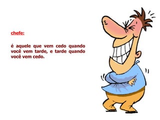 chefe:   é aquele que vem cedo quando você vem tarde, e tarde quando você vem cedo. 