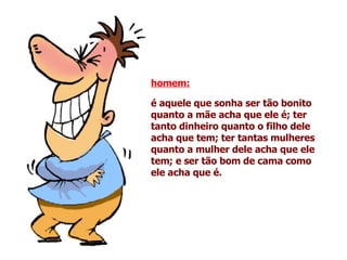homem:   é aquele que sonha ser tão bonito quanto a mãe acha que ele é; ter tanto dinheiro quanto o filho dele acha que tem; ter tantas mulheres quanto a mulher dele acha que ele tem; e ser tão bom de cama como ele acha que é.   