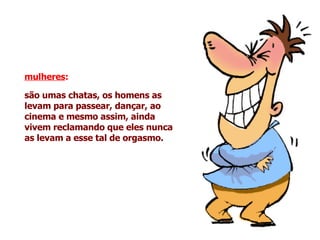 mulheres :   são umas chatas, os homens as levam para passear, dançar, ao cinema e mesmo assim, ainda vivem reclamando que eles nunca as levam a esse tal de orgasmo.   
