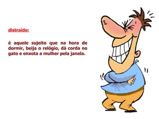 distraído:   é aquele sujeito que na hora de dormir, beija o relógio, dá corda no gato e enxota a mulher pela janela. 