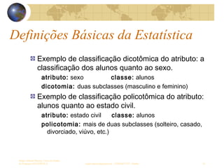 Definições Básicas da Estatística
Sergio Alfredo Macore, Curso de Gestao
de Empresas ESTATÍSTICA sergio.macore@gmail.com, +258826677547 - Pemba 10
Exemplo de classificação dicotômica do atributo: a
classificação dos alunos quanto ao sexo.
atributo: sexo................classe: alunos
dicotomia: duas subclasses (masculino e feminino)
Exemplo de classificação policotômica do atributo:
alunos quanto ao estado civil.
atributo: estado civil......classe: alunos
policotomia: mais de duas subclasses (solteiro, casado,
divorciado, viúvo, etc.)
 